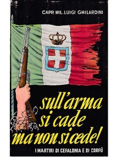 Sull'arma si cade ma non si cede! - I Martiri di Cefalonia e di Corfu, Luigi Ghilardini